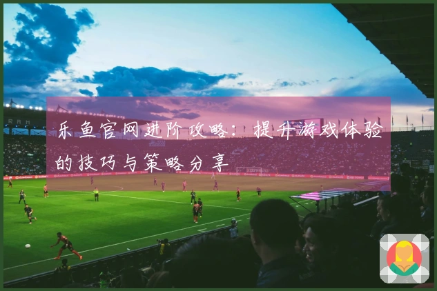 乐鱼官网进阶攻略：提升游戏体验的技巧与策略分享