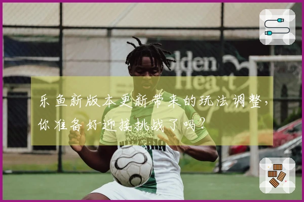 乐鱼新版本更新带来的玩法调整,你准备好迎接挑战了吗?