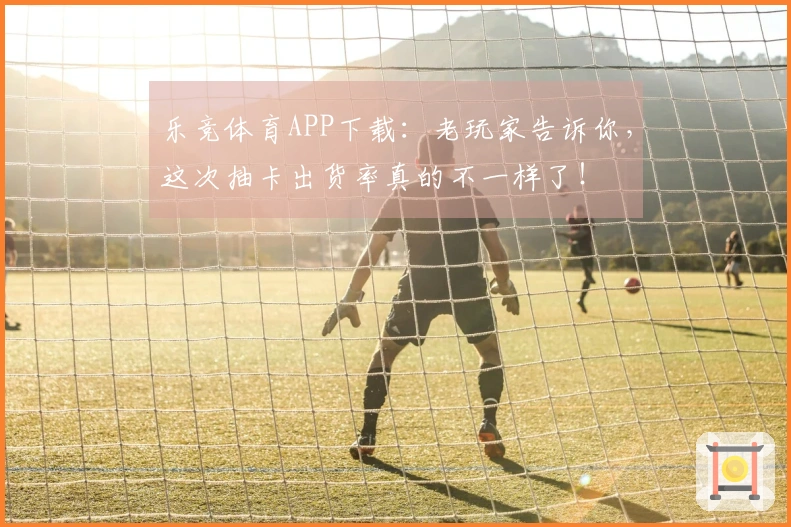 乐竞体育APP下载：老玩家告诉你，这次抽卡出货率真的不一样了！