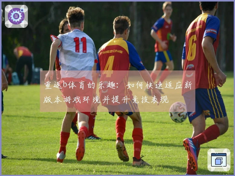 重返b体育的乐趣：如何快速适应新版本游戏环境并提升竞技表现